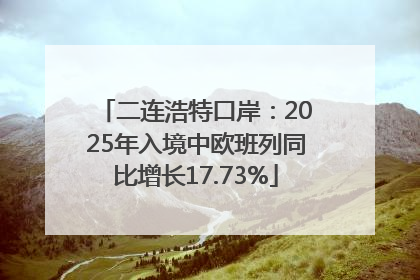 二连浩特口岸：2025年入境中欧班列同比增长17.73%
