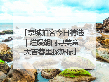 京城拍客今日精选｜烂缦胡同寻美意 大吉巷里探新标