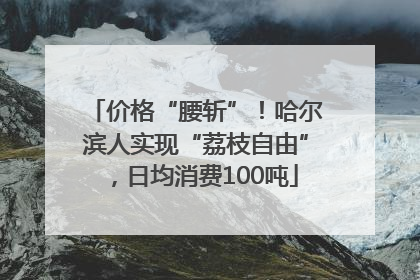 价格“腰斩”！哈尔滨人实现“荔枝自由”，日均消费100吨
