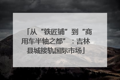 从“铁匠铺”到“商用车半轴之都”：吉林县城接轨国际市场