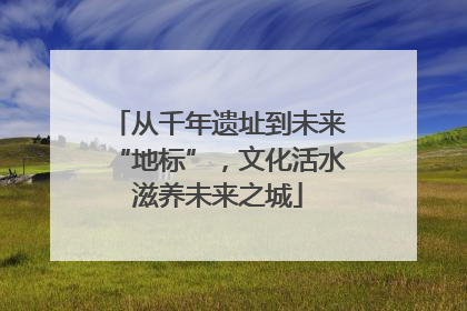 从千年遗址到未来“地标”，文化活水滋养未来之城