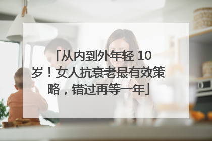 从内到外年轻 10 岁！女人抗衰老最有效策略，错过再等一年