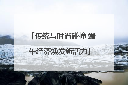 传统与时尚碰撞 端午经济焕发新活力