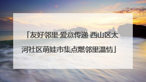 友好邻里·爱意传递 西山区太河社区萌娃市集点燃邻里温情