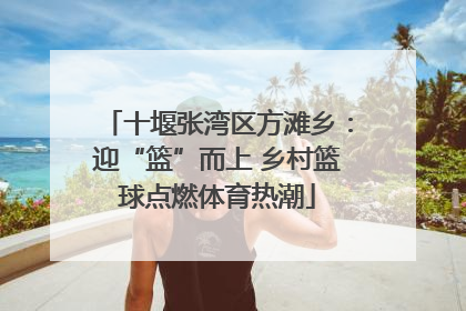 十堰张湾区方滩乡：迎“篮”而上 乡村篮球点燃体育热潮