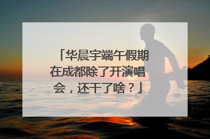 华晨宇端午假期在成都除了开演唱会，还干了啥？