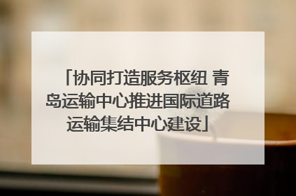 协同打造服务枢纽 青岛运输中心推进国际道路运输集结中心建设