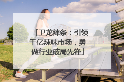 卫龙辣条：引领千亿辣味市场，勇做行业破局先锋