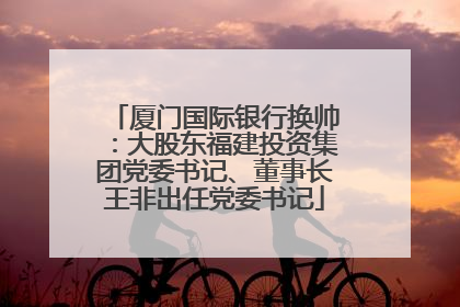 厦门国际银行换帅：大股东福建投资集团党委书记、董事长王非出任党委书记