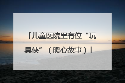儿童医院里有位“玩具侠”（暖心故事）