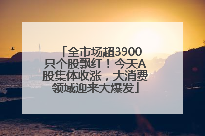 全市场超3900只个股飘红！今天A股集体收涨，大消费领域迎来大爆发
