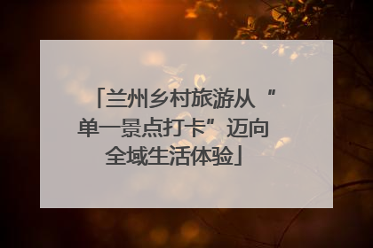 兰州乡村旅游从“单一景点打卡”迈向全域生活体验