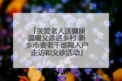 关爱老人送健康 温暖义诊进乡村 新乡市委老干部局入户走访和义诊活动