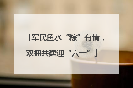 军民鱼水“粽”有情，双拥共建迎“六一”