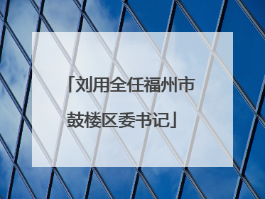 刘用全任福州市鼓楼区委书记