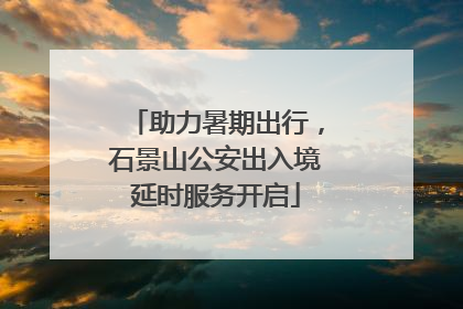 助力暑期出行，石景山公安出入境延时服务开启