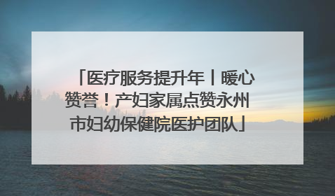 医疗服务提升年丨暖心赞誉！产妇家属点赞永州市妇幼保健院医护团队