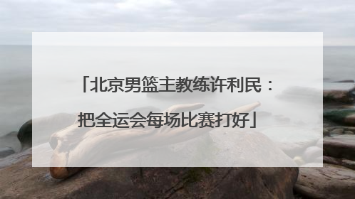北京男篮主教练许利民：把全运会每场比赛打好