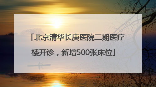 北京清华长庚医院二期医疗楼开诊，新增500张床位