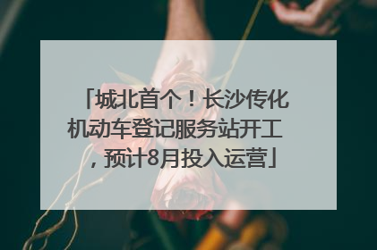 城北首个！长沙传化机动车登记服务站开工，预计8月投入运营