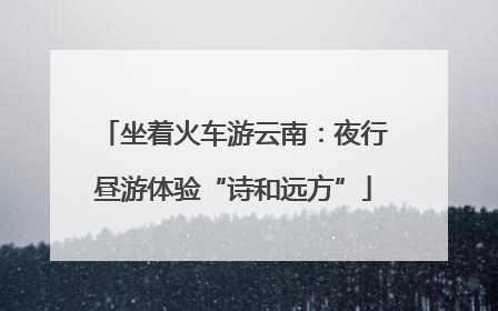 坐着火车游云南：夜行昼游体验“诗和远方”