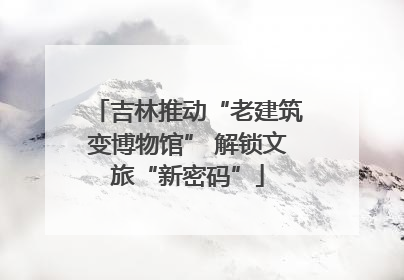 吉林推动“老建筑变博物馆” 解锁文旅“新密码”