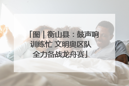 图｜衡山县：鼓声响 训练忙 文明奥区队全力备战龙舟赛
