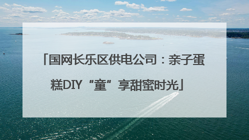 国网长乐区供电公司：亲子蛋糕DIY“童”享甜蜜时光