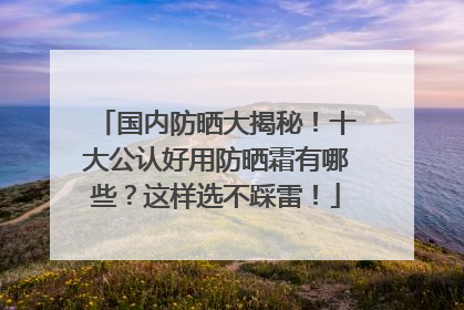 国内防晒大揭秘！十大公认好用防晒霜有哪些？这样选不踩雷！