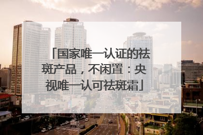 国家唯一认证的祛斑产品，不闲置：央视唯一认可祛斑霜