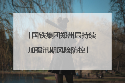 国铁集团郑州局持续加强汛期风险防控