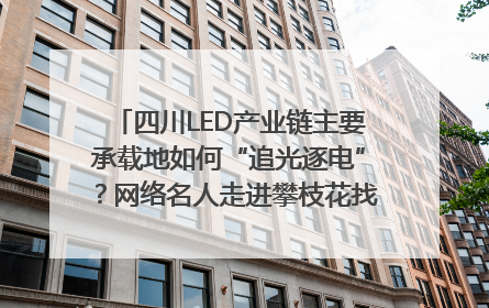 四川LED产业链主要承载地如何“追光逐电”？网络名人走进攀枝花找答案｜网络名人四川行