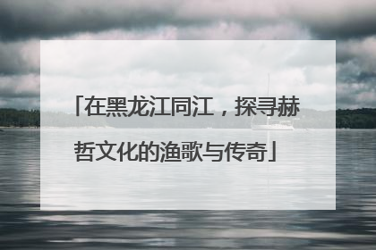 在黑龙江同江，探寻赫哲文化的渔歌与传奇