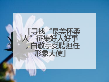 寻找“最美怀柔人”征集好人好事，白敬亭受聘担任形象大使