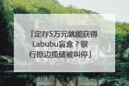 定存5万元就能获得Labubu盲盒？银行擦边揽储被叫停