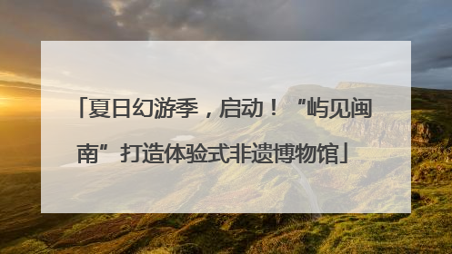 夏日幻游季，启动！“屿见闽南”打造体验式非遗博物馆