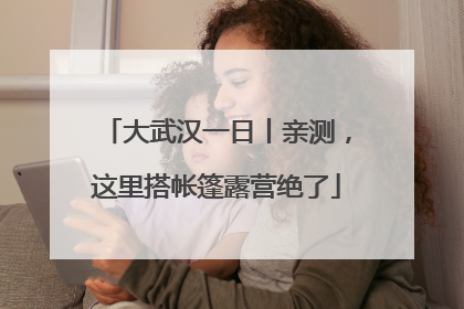 大武汉一日丨亲测，这里搭帐篷露营绝了