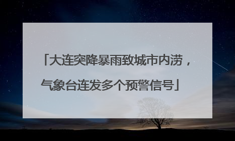 大连突降暴雨致城市内涝，气象台连发多个预警信号
