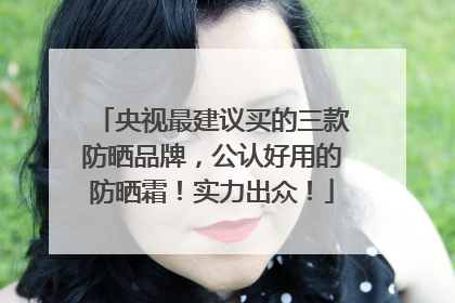 央视最建议买的三款防晒品牌，公认好用的防晒霜！实力出众！