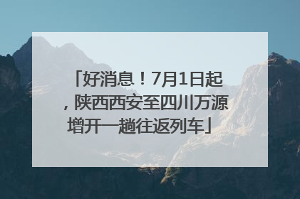 好消息！7月1日起，陕西西安至四川万源增开一趟往返列车
