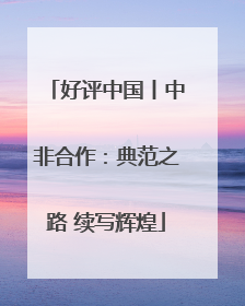 好评中国丨中非合作：典范之路 续写辉煌