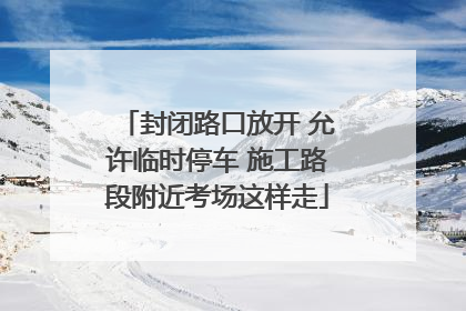 封闭路口放开 允许临时停车 施工路段附近考场这样走