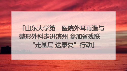 山东大学第二医院外耳再造与整形外科走进滨州 参加省残联“走基层 送康复”行动