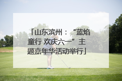 山东滨州：“蓝焰童行 欢庆六一”主题嘉年华活动举行