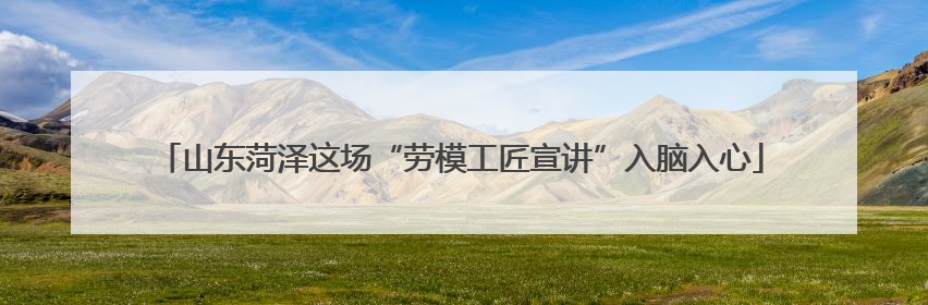 山东菏泽这场“劳模工匠宣讲”入脑入心