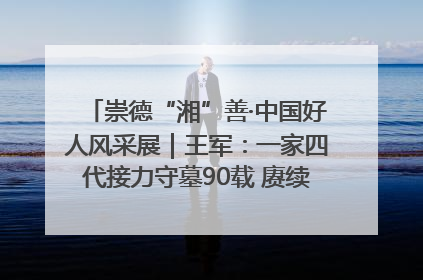崇德“湘”善·中国好人风采展｜王军：一家四代接力守墓90载 赓续红色血脉践初心