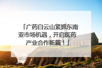 广药白云山紧抓东南亚市场机遇，开启医药产业合作新篇！