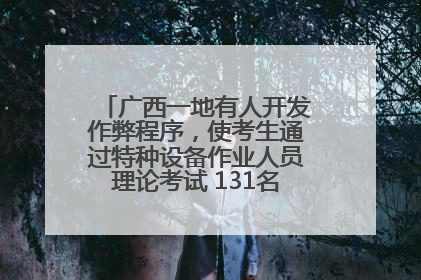 广西一地有人开发作弊程序，使考生通过特种设备作业人员理论考试 131名考生证书被撤销