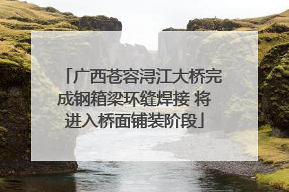广西苍容浔江大桥完成钢箱梁环缝焊接 将进入桥面铺装阶段