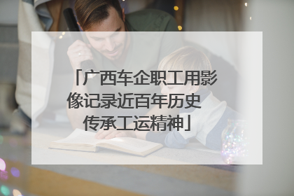 广西车企职工用影像记录近百年历史 传承工运精神